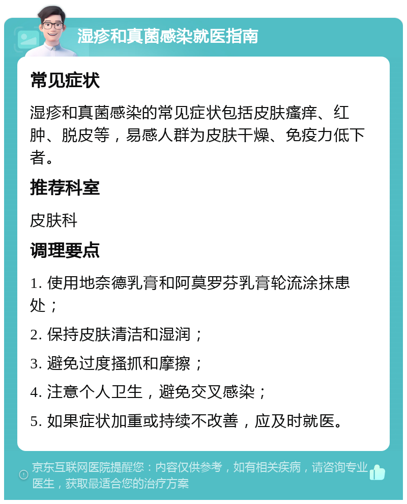 湿疹和真菌感染就医指南 常见症状 湿疹和真菌感染的常见症状包括皮肤瘙痒、红肿、脱皮等，易感人群为皮肤干燥、免疫力低下者。 推荐科室 皮肤科 调理要点 1. 使用地奈德乳膏和阿莫罗芬乳膏轮流涂抹患处； 2. 保持皮肤清洁和湿润； 3. 避免过度搔抓和摩擦； 4. 注意个人卫生，避免交叉感染； 5. 如果症状加重或持续不改善，应及时就医。