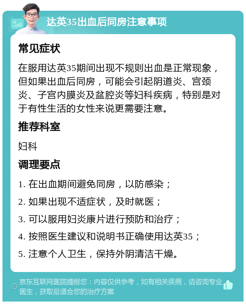 达英35出血后同房注意事项 常见症状 在服用达英35期间出现不规则出血是正常现象，但如果出血后同房，可能会引起阴道炎、宫颈炎、子宫内膜炎及盆腔炎等妇科疾病，特别是对于有性生活的女性来说更需要注意。 推荐科室 妇科 调理要点 1. 在出血期间避免同房，以防感染； 2. 如果出现不适症状，及时就医； 3. 可以服用妇炎康片进行预防和治疗； 4. 按照医生建议和说明书正确使用达英35； 5. 注意个人卫生，保持外阴清洁干燥。