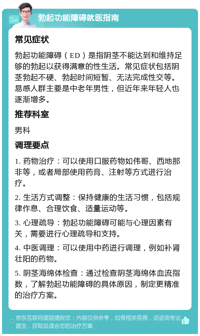 勃起功能障碍就医指南 常见症状 勃起功能障碍（ED）是指阴茎不能达到和维持足够的勃起以获得满意的性生活。常见症状包括阴茎勃起不硬、勃起时间短暂、无法完成性交等。易感人群主要是中老年男性，但近年来年轻人也逐渐增多。 推荐科室 男科 调理要点 1. 药物治疗：可以使用口服药物如伟哥、西地那非等，或者局部使用药膏、注射等方式进行治疗。 2. 生活方式调整：保持健康的生活习惯，包括规律作息、合理饮食、适量运动等。 3. 心理疏导：勃起功能障碍可能与心理因素有关，需要进行心理疏导和支持。 4. 中医调理：可以使用中药进行调理，例如补肾壮阳的药物。 5. 阴茎海绵体检查：通过检查阴茎海绵体血流指数，了解勃起功能障碍的具体原因，制定更精准的治疗方案。