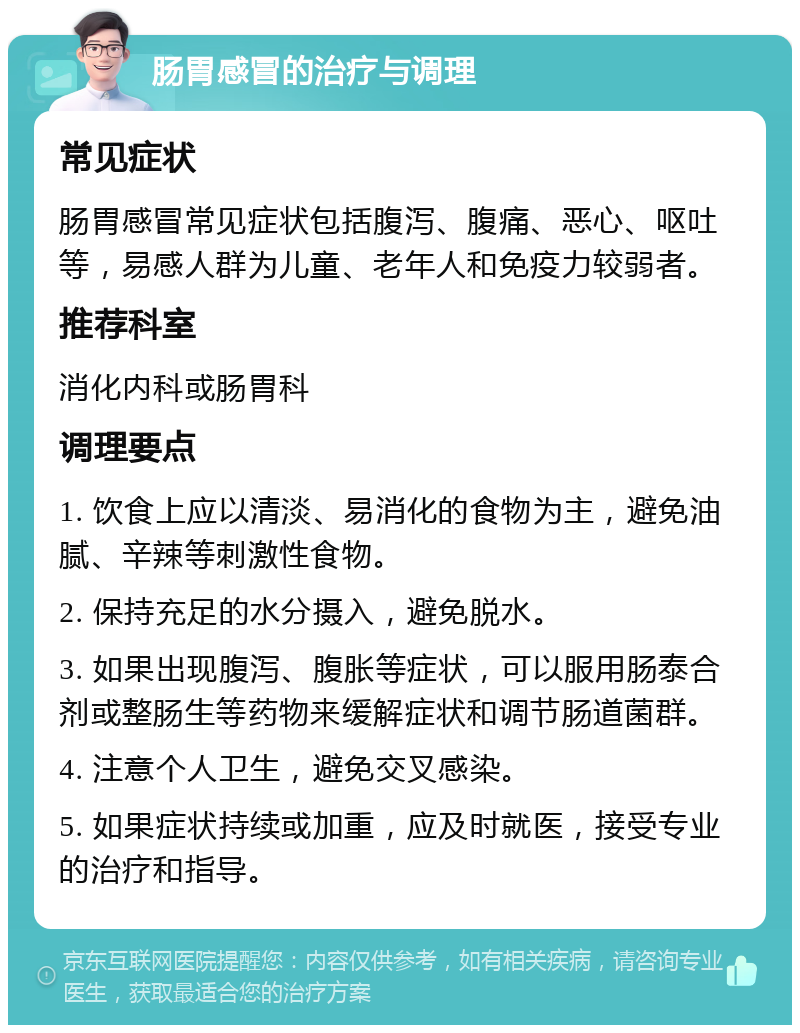 肠胃感冒的治疗与调理 常见症状 肠胃感冒常见症状包括腹泻、腹痛、恶心、呕吐等，易感人群为儿童、老年人和免疫力较弱者。 推荐科室 消化内科或肠胃科 调理要点 1. 饮食上应以清淡、易消化的食物为主，避免油腻、辛辣等刺激性食物。 2. 保持充足的水分摄入，避免脱水。 3. 如果出现腹泻、腹胀等症状，可以服用肠泰合剂或整肠生等药物来缓解症状和调节肠道菌群。 4. 注意个人卫生，避免交叉感染。 5. 如果症状持续或加重，应及时就医，接受专业的治疗和指导。