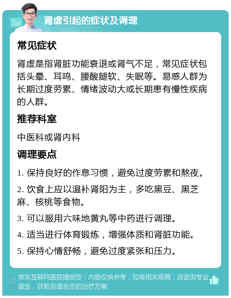 肾虚引起的症状及调理 常见症状 肾虚是指肾脏功能衰退或肾气不足，常见症状包括头晕、耳鸣、腰酸腿软、失眠等。易感人群为长期过度劳累、情绪波动大或长期患有慢性疾病的人群。 推荐科室 中医科或肾内科 调理要点 1. 保持良好的作息习惯，避免过度劳累和熬夜。 2. 饮食上应以温补肾阳为主，多吃黑豆、黑芝麻、核桃等食物。 3. 可以服用六味地黄丸等中药进行调理。 4. 适当进行体育锻炼，增强体质和肾脏功能。 5. 保持心情舒畅，避免过度紧张和压力。