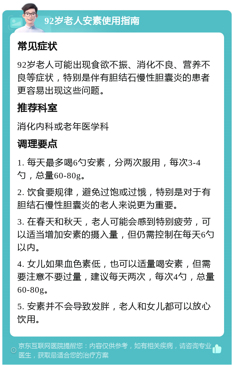 92岁老人安素使用指南 常见症状 92岁老人可能出现食欲不振、消化不良、营养不良等症状，特别是伴有胆结石慢性胆囊炎的患者更容易出现这些问题。 推荐科室 消化内科或老年医学科 调理要点 1. 每天最多喝6勺安素，分两次服用，每次3-4勺，总量60-80g。 2. 饮食要规律，避免过饱或过饿，特别是对于有胆结石慢性胆囊炎的老人来说更为重要。 3. 在春天和秋天，老人可能会感到特别疲劳，可以适当增加安素的摄入量，但仍需控制在每天6勺以内。 4. 女儿如果血色素低，也可以适量喝安素，但需要注意不要过量，建议每天两次，每次4勺，总量60-80g。 5. 安素并不会导致发胖，老人和女儿都可以放心饮用。