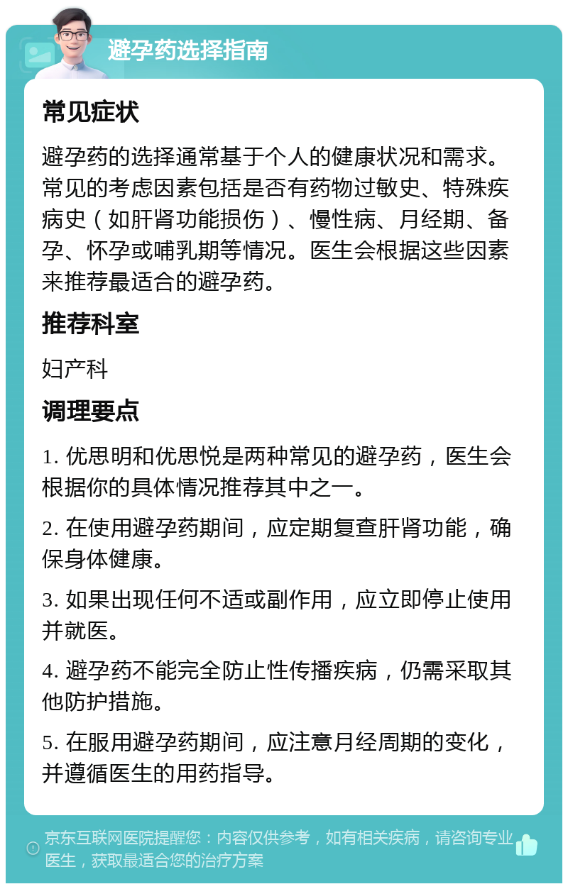 避孕药选择指南 常见症状 避孕药的选择通常基于个人的健康状况和需求。常见的考虑因素包括是否有药物过敏史、特殊疾病史（如肝肾功能损伤）、慢性病、月经期、备孕、怀孕或哺乳期等情况。医生会根据这些因素来推荐最适合的避孕药。 推荐科室 妇产科 调理要点 1. 优思明和优思悦是两种常见的避孕药，医生会根据你的具体情况推荐其中之一。 2. 在使用避孕药期间，应定期复查肝肾功能，确保身体健康。 3. 如果出现任何不适或副作用，应立即停止使用并就医。 4. 避孕药不能完全防止性传播疾病，仍需采取其他防护措施。 5. 在服用避孕药期间，应注意月经周期的变化，并遵循医生的用药指导。