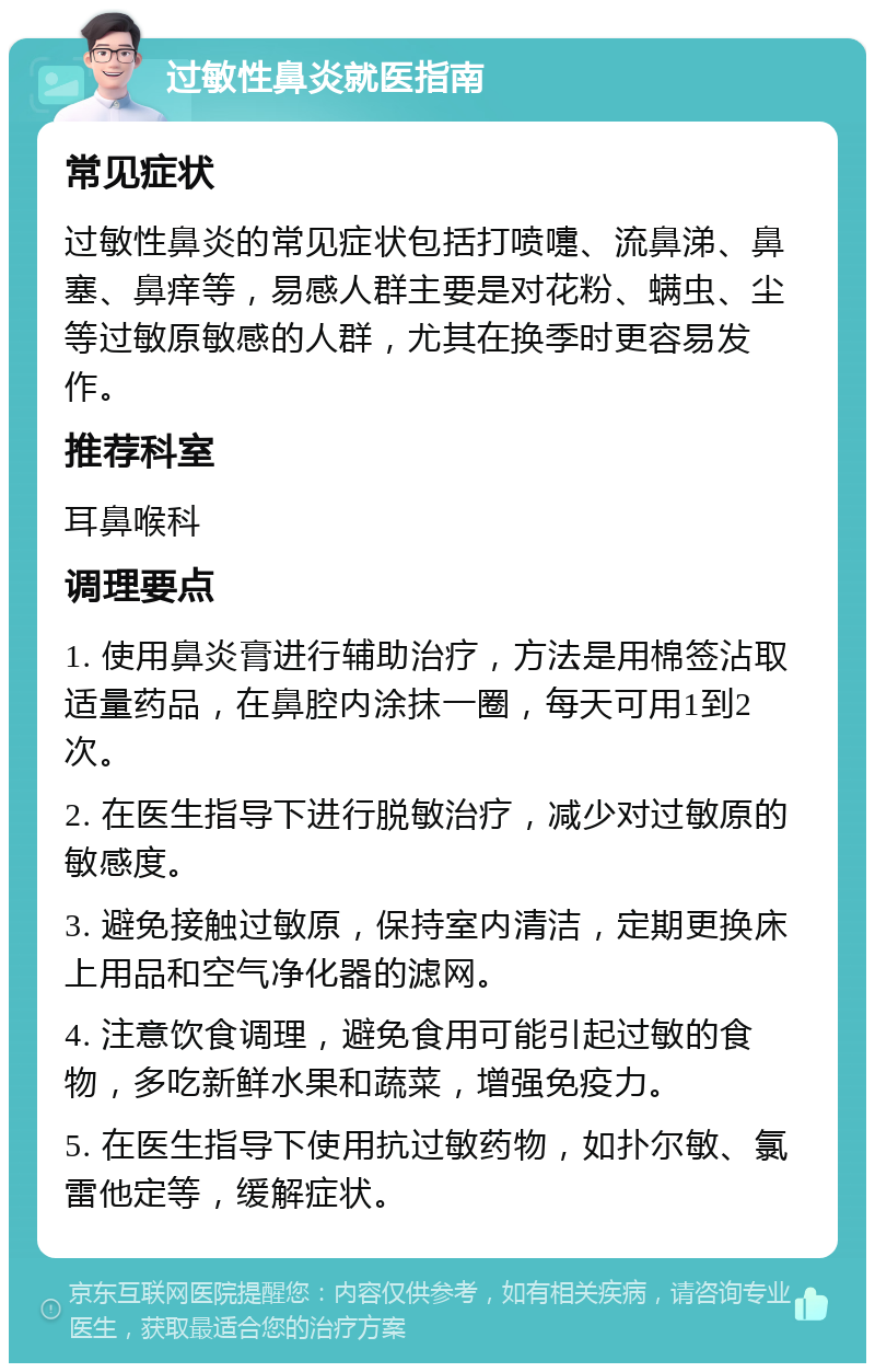 过敏性鼻炎就医指南 常见症状 过敏性鼻炎的常见症状包括打喷嚏、流鼻涕、鼻塞、鼻痒等，易感人群主要是对花粉、螨虫、尘等过敏原敏感的人群，尤其在换季时更容易发作。 推荐科室 耳鼻喉科 调理要点 1. 使用鼻炎膏进行辅助治疗，方法是用棉签沾取适量药品，在鼻腔内涂抹一圈，每天可用1到2次。 2. 在医生指导下进行脱敏治疗，减少对过敏原的敏感度。 3. 避免接触过敏原，保持室内清洁，定期更换床上用品和空气净化器的滤网。 4. 注意饮食调理，避免食用可能引起过敏的食物，多吃新鲜水果和蔬菜，增强免疫力。 5. 在医生指导下使用抗过敏药物，如扑尔敏、氯雷他定等，缓解症状。