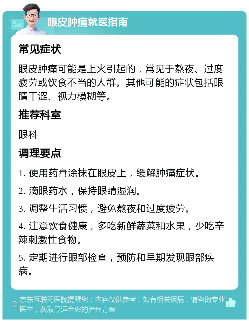 眼皮肿痛就医指南 常见症状 眼皮肿痛可能是上火引起的，常见于熬夜、过度疲劳或饮食不当的人群。其他可能的症状包括眼睛干涩、视力模糊等。 推荐科室 眼科 调理要点 1. 使用药膏涂抹在眼皮上，缓解肿痛症状。 2. 滴眼药水，保持眼睛湿润。 3. 调整生活习惯，避免熬夜和过度疲劳。 4. 注意饮食健康，多吃新鲜蔬菜和水果，少吃辛辣刺激性食物。 5. 定期进行眼部检查，预防和早期发现眼部疾病。