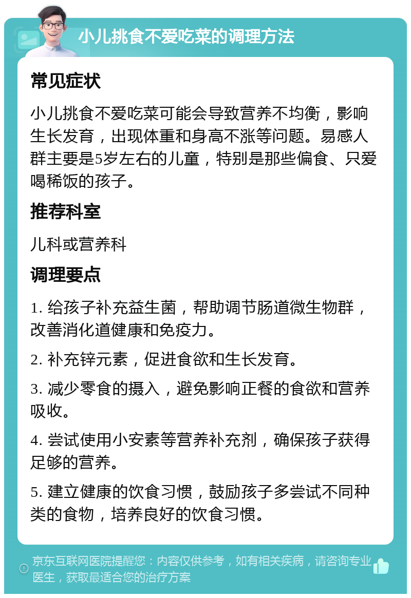 小儿挑食不爱吃菜的调理方法 常见症状 小儿挑食不爱吃菜可能会导致营养不均衡，影响生长发育，出现体重和身高不涨等问题。易感人群主要是5岁左右的儿童，特别是那些偏食、只爱喝稀饭的孩子。 推荐科室 儿科或营养科 调理要点 1. 给孩子补充益生菌，帮助调节肠道微生物群，改善消化道健康和免疫力。 2. 补充锌元素，促进食欲和生长发育。 3. 减少零食的摄入，避免影响正餐的食欲和营养吸收。 4. 尝试使用小安素等营养补充剂，确保孩子获得足够的营养。 5. 建立健康的饮食习惯，鼓励孩子多尝试不同种类的食物，培养良好的饮食习惯。