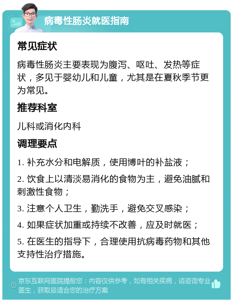 病毒性肠炎就医指南 常见症状 病毒性肠炎主要表现为腹泻、呕吐、发热等症状，多见于婴幼儿和儿童，尤其是在夏秋季节更为常见。 推荐科室 儿科或消化内科 调理要点 1. 补充水分和电解质，使用博叶的补盐液； 2. 饮食上以清淡易消化的食物为主，避免油腻和刺激性食物； 3. 注意个人卫生，勤洗手，避免交叉感染； 4. 如果症状加重或持续不改善，应及时就医； 5. 在医生的指导下，合理使用抗病毒药物和其他支持性治疗措施。