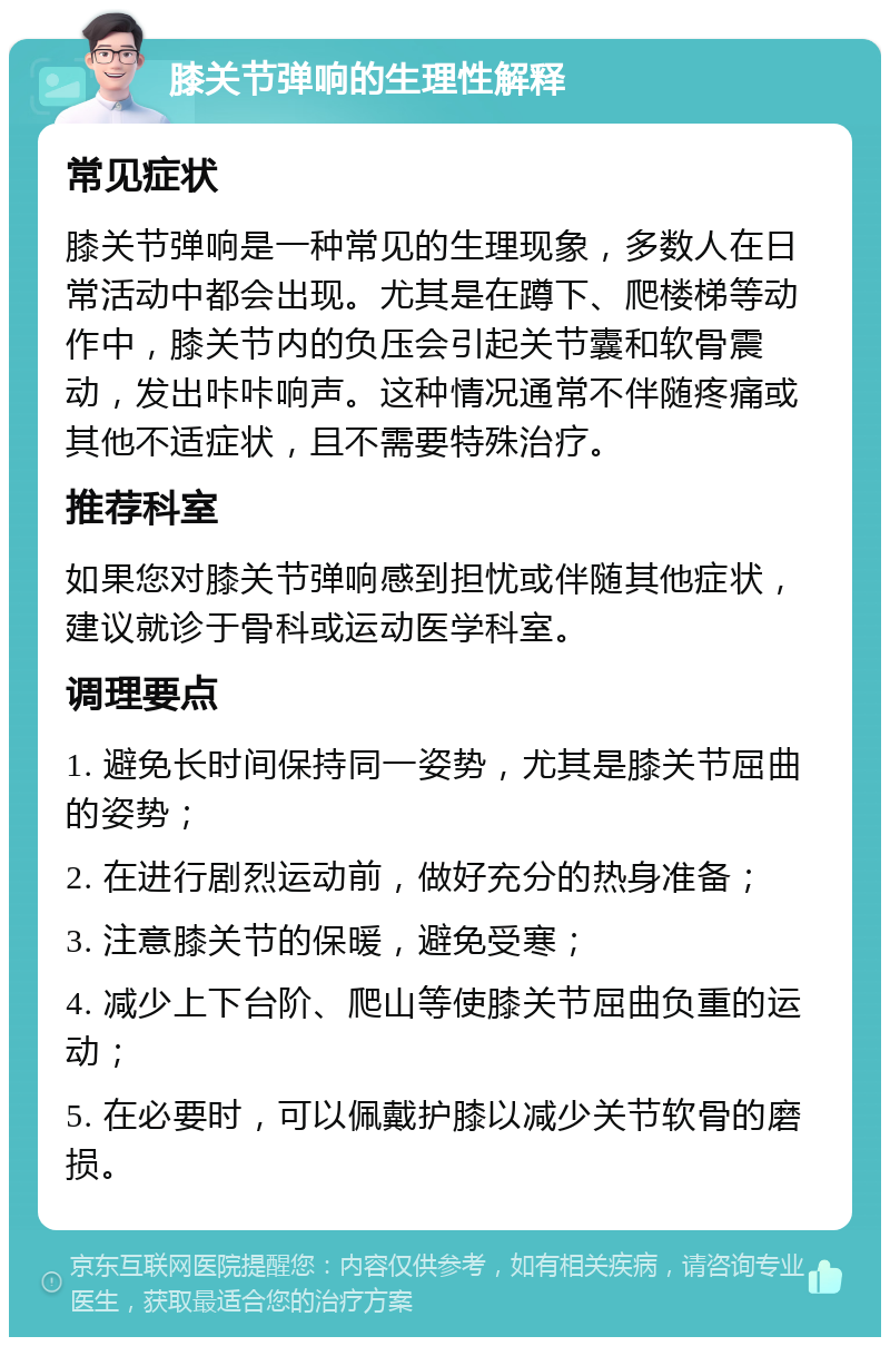 膝关节弹响的生理性解释 常见症状 膝关节弹响是一种常见的生理现象，多数人在日常活动中都会出现。尤其是在蹲下、爬楼梯等动作中，膝关节内的负压会引起关节囊和软骨震动，发出咔咔响声。这种情况通常不伴随疼痛或其他不适症状，且不需要特殊治疗。 推荐科室 如果您对膝关节弹响感到担忧或伴随其他症状，建议就诊于骨科或运动医学科室。 调理要点 1. 避免长时间保持同一姿势，尤其是膝关节屈曲的姿势； 2. 在进行剧烈运动前，做好充分的热身准备； 3. 注意膝关节的保暖，避免受寒； 4. 减少上下台阶、爬山等使膝关节屈曲负重的运动； 5. 在必要时，可以佩戴护膝以减少关节软骨的磨损。