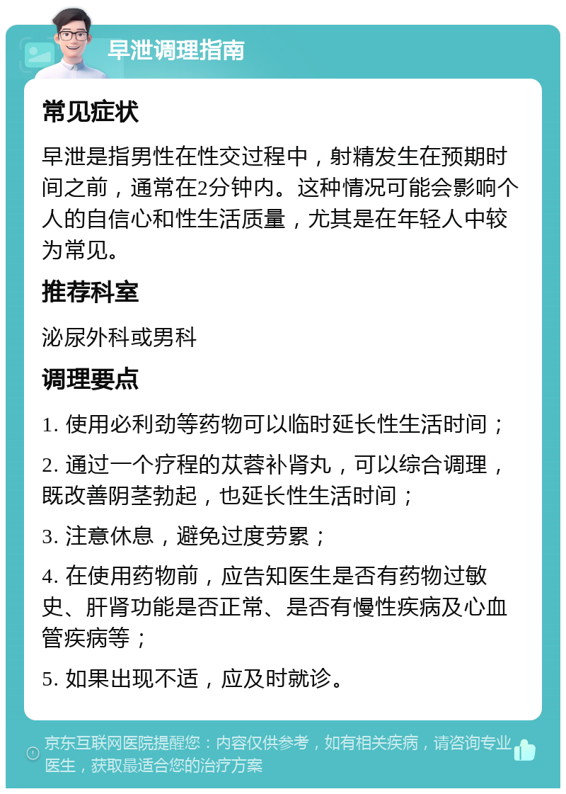 早泄调理指南 常见症状 早泄是指男性在性交过程中，射精发生在预期时间之前，通常在2分钟内。这种情况可能会影响个人的自信心和性生活质量，尤其是在年轻人中较为常见。 推荐科室 泌尿外科或男科 调理要点 1. 使用必利劲等药物可以临时延长性生活时间； 2. 通过一个疗程的苁蓉补肾丸，可以综合调理，既改善阴茎勃起，也延长性生活时间； 3. 注意休息，避免过度劳累； 4. 在使用药物前，应告知医生是否有药物过敏史、肝肾功能是否正常、是否有慢性疾病及心血管疾病等； 5. 如果出现不适，应及时就诊。