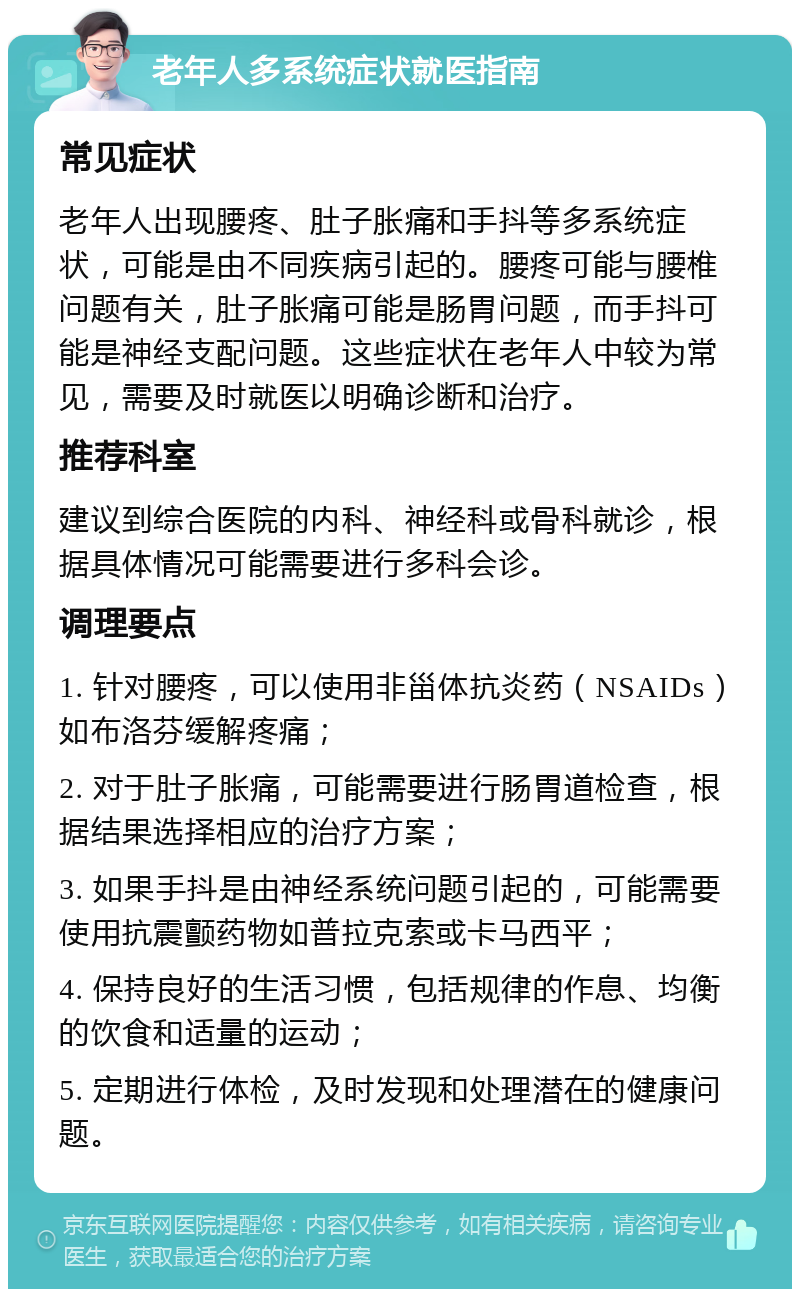 老年人多系统症状就医指南 常见症状 老年人出现腰疼、肚子胀痛和手抖等多系统症状，可能是由不同疾病引起的。腰疼可能与腰椎问题有关，肚子胀痛可能是肠胃问题，而手抖可能是神经支配问题。这些症状在老年人中较为常见，需要及时就医以明确诊断和治疗。 推荐科室 建议到综合医院的内科、神经科或骨科就诊，根据具体情况可能需要进行多科会诊。 调理要点 1. 针对腰疼，可以使用非甾体抗炎药（NSAIDs）如布洛芬缓解疼痛； 2. 对于肚子胀痛，可能需要进行肠胃道检查，根据结果选择相应的治疗方案； 3. 如果手抖是由神经系统问题引起的，可能需要使用抗震颤药物如普拉克索或卡马西平； 4. 保持良好的生活习惯，包括规律的作息、均衡的饮食和适量的运动； 5. 定期进行体检，及时发现和处理潜在的健康问题。