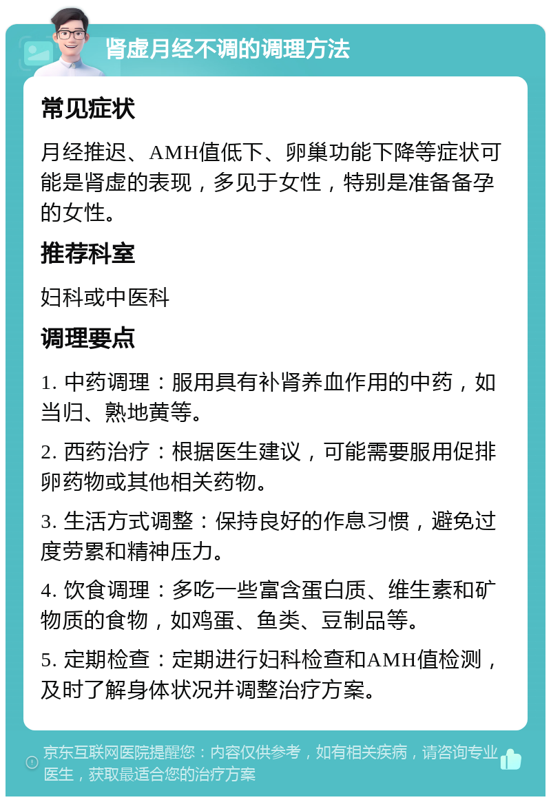 肾虚月经不调的调理方法 常见症状 月经推迟、AMH值低下、卵巢功能下降等症状可能是肾虚的表现，多见于女性，特别是准备备孕的女性。 推荐科室 妇科或中医科 调理要点 1. 中药调理：服用具有补肾养血作用的中药，如当归、熟地黄等。 2. 西药治疗：根据医生建议，可能需要服用促排卵药物或其他相关药物。 3. 生活方式调整：保持良好的作息习惯，避免过度劳累和精神压力。 4. 饮食调理：多吃一些富含蛋白质、维生素和矿物质的食物，如鸡蛋、鱼类、豆制品等。 5. 定期检查：定期进行妇科检查和AMH值检测，及时了解身体状况并调整治疗方案。