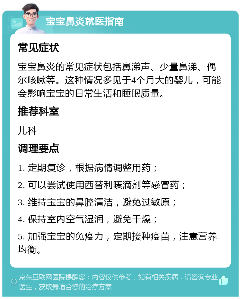 宝宝鼻炎就医指南 常见症状 宝宝鼻炎的常见症状包括鼻涕声、少量鼻涕、偶尔咳嗽等。这种情况多见于4个月大的婴儿，可能会影响宝宝的日常生活和睡眠质量。 推荐科室 儿科 调理要点 1. 定期复诊，根据病情调整用药； 2. 可以尝试使用西替利嗪滴剂等感冒药； 3. 维持宝宝的鼻腔清洁，避免过敏原； 4. 保持室内空气湿润，避免干燥； 5. 加强宝宝的免疫力，定期接种疫苗，注意营养均衡。