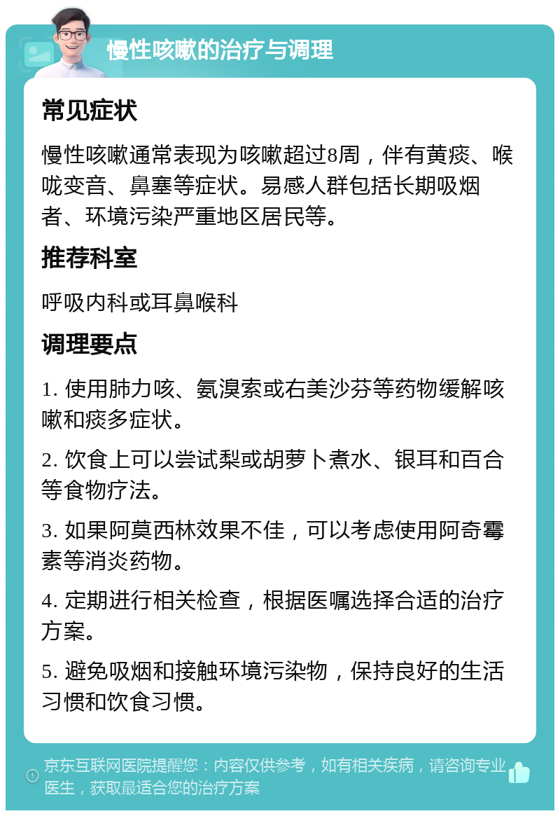 慢性咳嗽的治疗与调理 常见症状 慢性咳嗽通常表现为咳嗽超过8周，伴有黄痰、喉咙变音、鼻塞等症状。易感人群包括长期吸烟者、环境污染严重地区居民等。 推荐科室 呼吸内科或耳鼻喉科 调理要点 1. 使用肺力咳、氨溴索或右美沙芬等药物缓解咳嗽和痰多症状。 2. 饮食上可以尝试梨或胡萝卜煮水、银耳和百合等食物疗法。 3. 如果阿莫西林效果不佳，可以考虑使用阿奇霉素等消炎药物。 4. 定期进行相关检查，根据医嘱选择合适的治疗方案。 5. 避免吸烟和接触环境污染物，保持良好的生活习惯和饮食习惯。