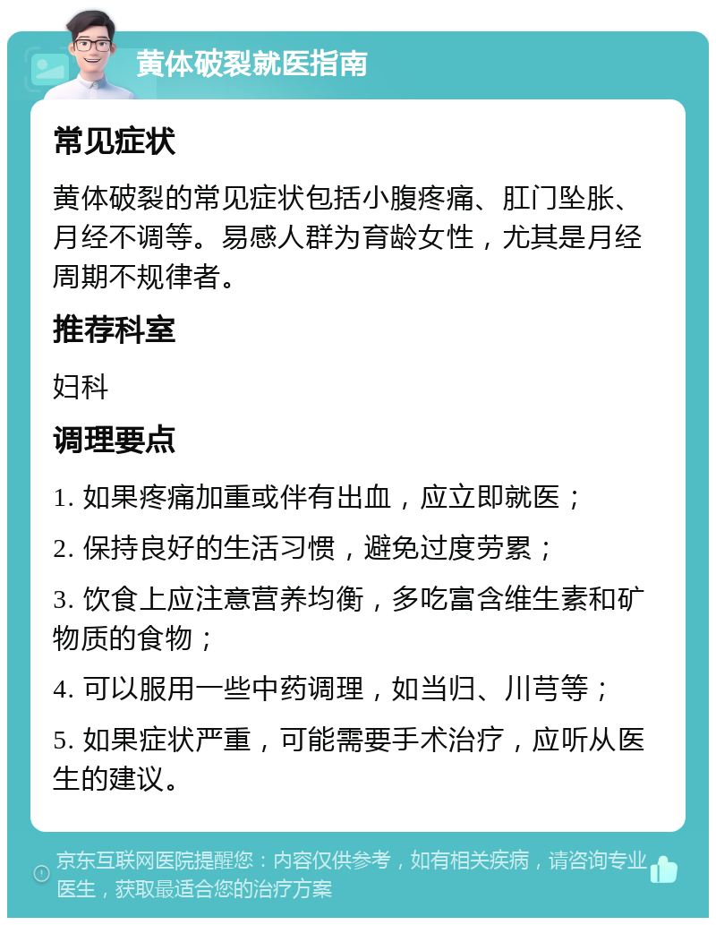 黄体破裂就医指南 常见症状 黄体破裂的常见症状包括小腹疼痛、肛门坠胀、月经不调等。易感人群为育龄女性，尤其是月经周期不规律者。 推荐科室 妇科 调理要点 1. 如果疼痛加重或伴有出血，应立即就医； 2. 保持良好的生活习惯，避免过度劳累； 3. 饮食上应注意营养均衡，多吃富含维生素和矿物质的食物； 4. 可以服用一些中药调理，如当归、川芎等； 5. 如果症状严重，可能需要手术治疗，应听从医生的建议。