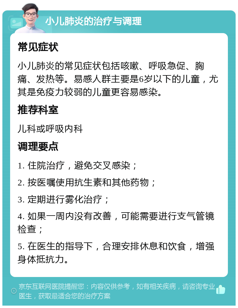 小儿肺炎的治疗与调理 常见症状 小儿肺炎的常见症状包括咳嗽、呼吸急促、胸痛、发热等。易感人群主要是6岁以下的儿童，尤其是免疫力较弱的儿童更容易感染。 推荐科室 儿科或呼吸内科 调理要点 1. 住院治疗，避免交叉感染； 2. 按医嘱使用抗生素和其他药物； 3. 定期进行雾化治疗； 4. 如果一周内没有改善，可能需要进行支气管镜检查； 5. 在医生的指导下，合理安排休息和饮食，增强身体抵抗力。