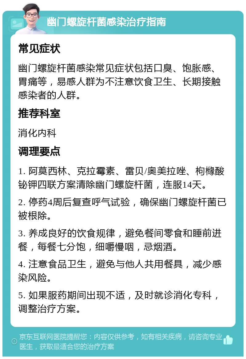 幽门螺旋杆菌感染治疗指南 常见症状 幽门螺旋杆菌感染常见症状包括口臭、饱胀感、胃痛等，易感人群为不注意饮食卫生、长期接触感染者的人群。 推荐科室 消化内科 调理要点 1. 阿莫西林、克拉霉素、雷贝/奥美拉唑、枸橼酸铋钾四联方案清除幽门螺旋杆菌，连服14天。 2. 停药4周后复查呼气试验，确保幽门螺旋杆菌已被根除。 3. 养成良好的饮食规律，避免餐间零食和睡前进餐，每餐七分饱，细嚼慢咽，忌烟酒。 4. 注意食品卫生，避免与他人共用餐具，减少感染风险。 5. 如果服药期间出现不适，及时就诊消化专科，调整治疗方案。