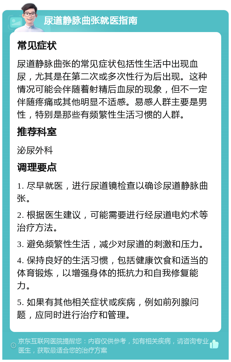 尿道静脉曲张就医指南 常见症状 尿道静脉曲张的常见症状包括性生活中出现血尿，尤其是在第二次或多次性行为后出现。这种情况可能会伴随着射精后血尿的现象，但不一定伴随疼痛或其他明显不适感。易感人群主要是男性，特别是那些有频繁性生活习惯的人群。 推荐科室 泌尿外科 调理要点 1. 尽早就医，进行尿道镜检查以确诊尿道静脉曲张。 2. 根据医生建议，可能需要进行经尿道电灼术等治疗方法。 3. 避免频繁性生活，减少对尿道的刺激和压力。 4. 保持良好的生活习惯，包括健康饮食和适当的体育锻炼，以增强身体的抵抗力和自我修复能力。 5. 如果有其他相关症状或疾病，例如前列腺问题，应同时进行治疗和管理。