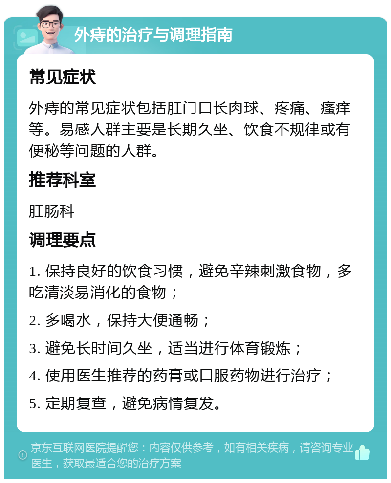 外痔的治疗与调理指南 常见症状 外痔的常见症状包括肛门口长肉球、疼痛、瘙痒等。易感人群主要是长期久坐、饮食不规律或有便秘等问题的人群。 推荐科室 肛肠科 调理要点 1. 保持良好的饮食习惯，避免辛辣刺激食物，多吃清淡易消化的食物； 2. 多喝水，保持大便通畅； 3. 避免长时间久坐，适当进行体育锻炼； 4. 使用医生推荐的药膏或口服药物进行治疗； 5. 定期复查，避免病情复发。