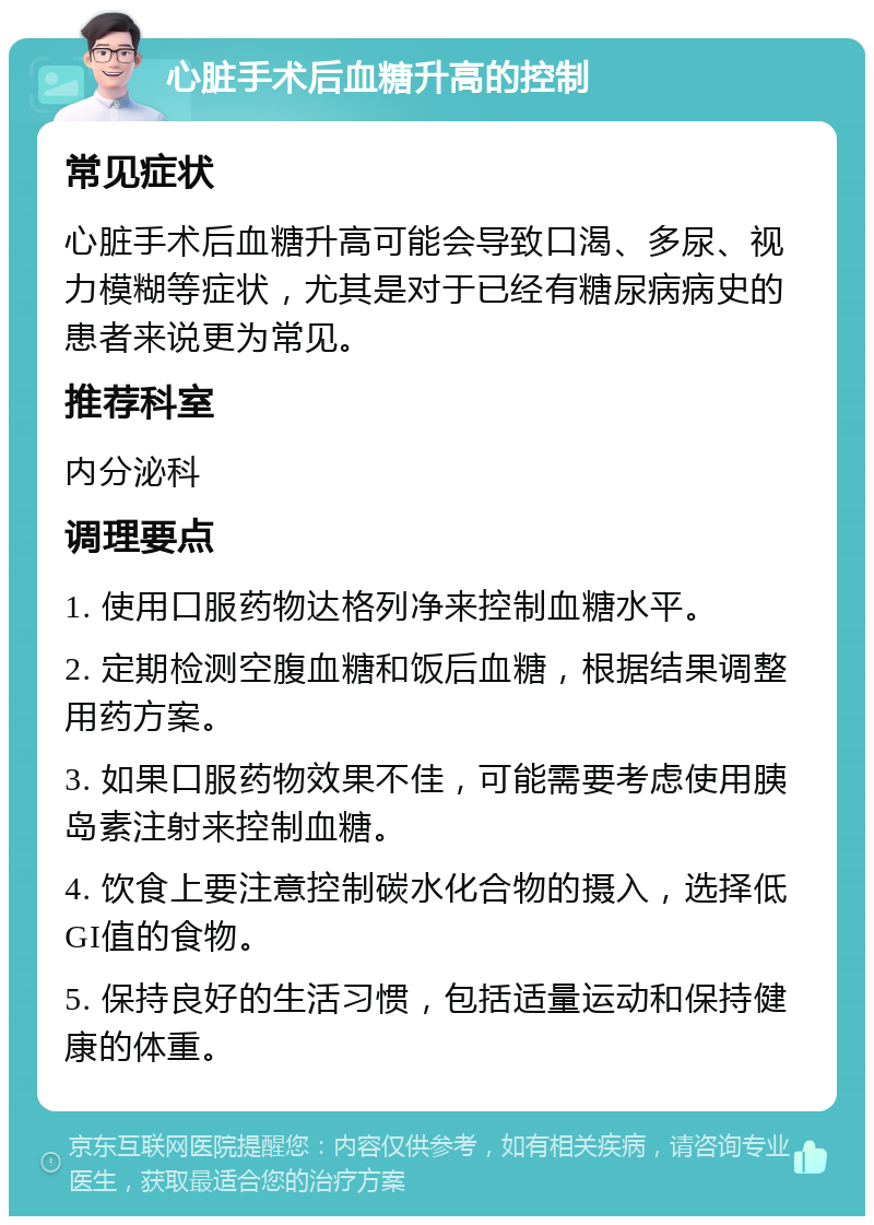 心脏手术后血糖升高的控制 常见症状 心脏手术后血糖升高可能会导致口渴、多尿、视力模糊等症状，尤其是对于已经有糖尿病病史的患者来说更为常见。 推荐科室 内分泌科 调理要点 1. 使用口服药物达格列净来控制血糖水平。 2. 定期检测空腹血糖和饭后血糖，根据结果调整用药方案。 3. 如果口服药物效果不佳，可能需要考虑使用胰岛素注射来控制血糖。 4. 饮食上要注意控制碳水化合物的摄入，选择低GI值的食物。 5. 保持良好的生活习惯，包括适量运动和保持健康的体重。