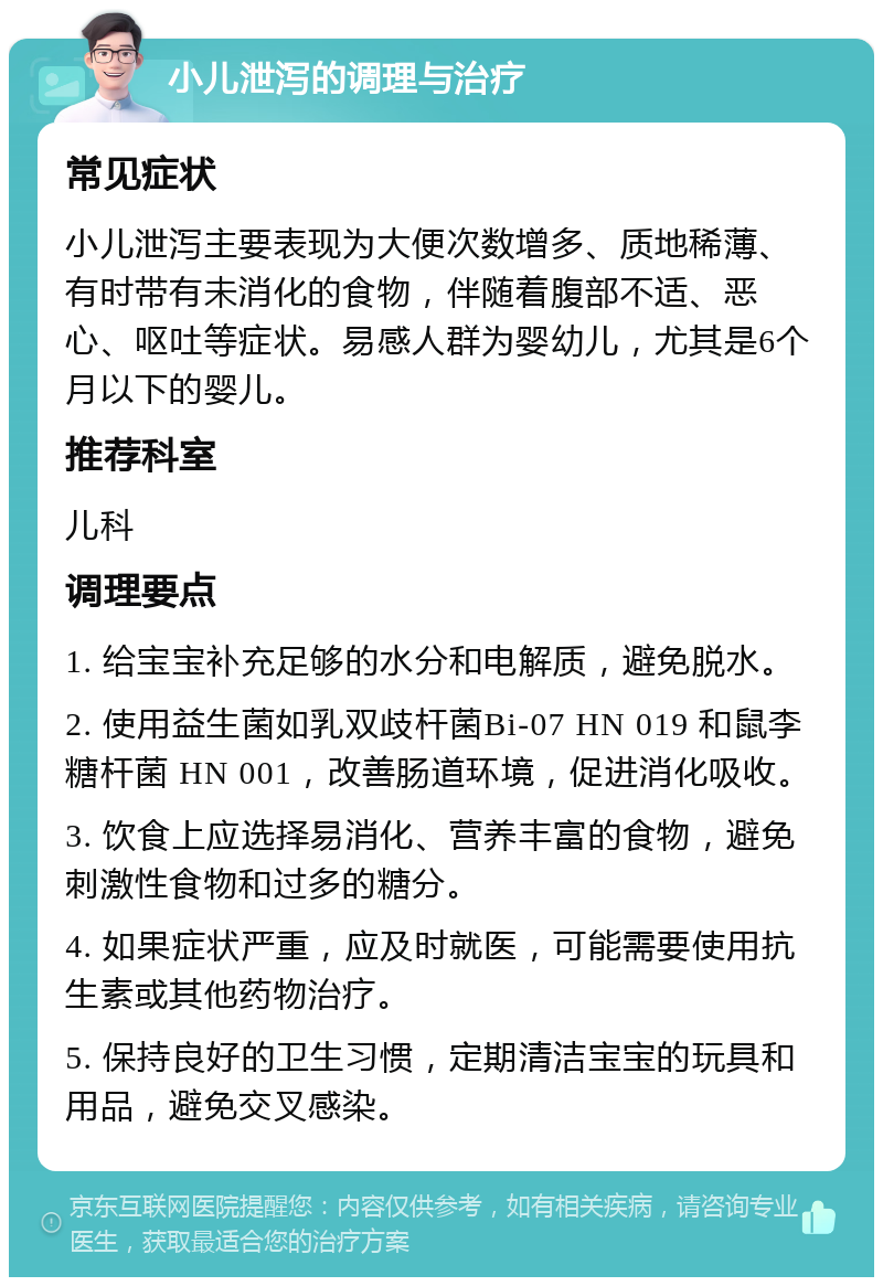 小儿泄泻的调理与治疗 常见症状 小儿泄泻主要表现为大便次数增多、质地稀薄、有时带有未消化的食物，伴随着腹部不适、恶心、呕吐等症状。易感人群为婴幼儿，尤其是6个月以下的婴儿。 推荐科室 儿科 调理要点 1. 给宝宝补充足够的水分和电解质，避免脱水。 2. 使用益生菌如乳双歧杆菌Bi-07 HN 019 和鼠李糖杆菌 HN 001，改善肠道环境，促进消化吸收。 3. 饮食上应选择易消化、营养丰富的食物，避免刺激性食物和过多的糖分。 4. 如果症状严重，应及时就医，可能需要使用抗生素或其他药物治疗。 5. 保持良好的卫生习惯，定期清洁宝宝的玩具和用品，避免交叉感染。