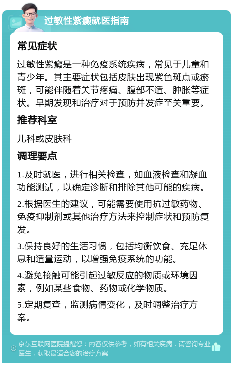 过敏性紫癜就医指南 常见症状 过敏性紫癜是一种免疫系统疾病，常见于儿童和青少年。其主要症状包括皮肤出现紫色斑点或瘀斑，可能伴随着关节疼痛、腹部不适、肿胀等症状。早期发现和治疗对于预防并发症至关重要。 推荐科室 儿科或皮肤科 调理要点 1.及时就医，进行相关检查，如血液检查和凝血功能测试，以确定诊断和排除其他可能的疾病。 2.根据医生的建议，可能需要使用抗过敏药物、免疫抑制剂或其他治疗方法来控制症状和预防复发。 3.保持良好的生活习惯，包括均衡饮食、充足休息和适量运动，以增强免疫系统的功能。 4.避免接触可能引起过敏反应的物质或环境因素，例如某些食物、药物或化学物质。 5.定期复查，监测病情变化，及时调整治疗方案。