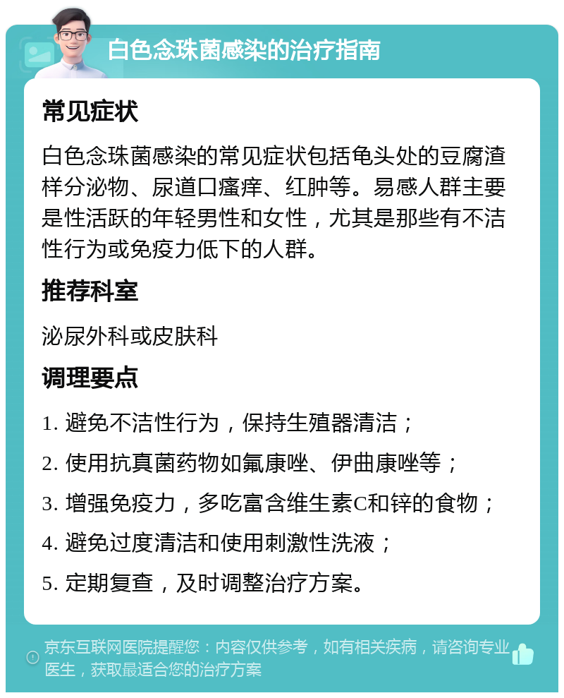 白色念珠菌感染的治疗指南 常见症状 白色念珠菌感染的常见症状包括龟头处的豆腐渣样分泌物、尿道口瘙痒、红肿等。易感人群主要是性活跃的年轻男性和女性，尤其是那些有不洁性行为或免疫力低下的人群。 推荐科室 泌尿外科或皮肤科 调理要点 1. 避免不洁性行为，保持生殖器清洁； 2. 使用抗真菌药物如氟康唑、伊曲康唑等； 3. 增强免疫力，多吃富含维生素C和锌的食物； 4. 避免过度清洁和使用刺激性洗液； 5. 定期复查，及时调整治疗方案。