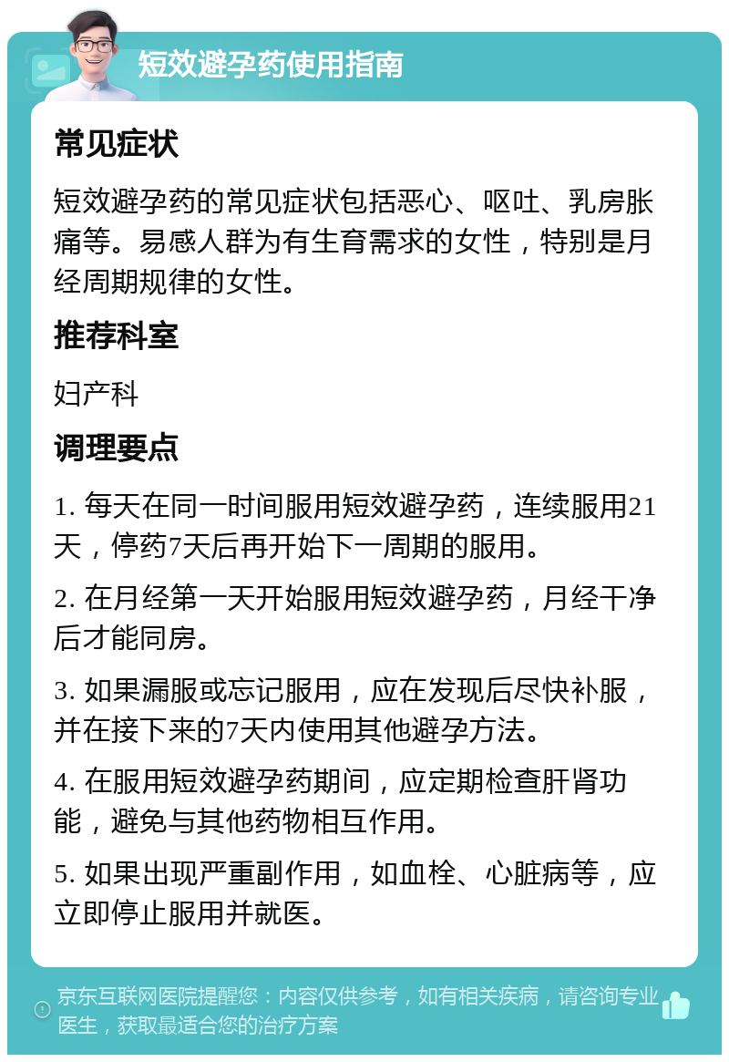 短效避孕药使用指南 常见症状 短效避孕药的常见症状包括恶心、呕吐、乳房胀痛等。易感人群为有生育需求的女性，特别是月经周期规律的女性。 推荐科室 妇产科 调理要点 1. 每天在同一时间服用短效避孕药，连续服用21天，停药7天后再开始下一周期的服用。 2. 在月经第一天开始服用短效避孕药，月经干净后才能同房。 3. 如果漏服或忘记服用，应在发现后尽快补服，并在接下来的7天内使用其他避孕方法。 4. 在服用短效避孕药期间，应定期检查肝肾功能，避免与其他药物相互作用。 5. 如果出现严重副作用，如血栓、心脏病等，应立即停止服用并就医。