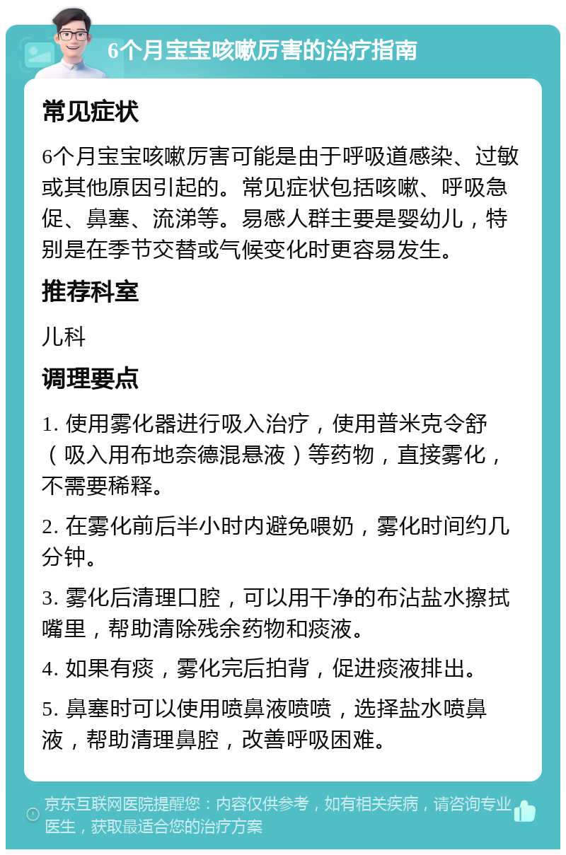 6个月宝宝咳嗽厉害的治疗指南 常见症状 6个月宝宝咳嗽厉害可能是由于呼吸道感染、过敏或其他原因引起的。常见症状包括咳嗽、呼吸急促、鼻塞、流涕等。易感人群主要是婴幼儿，特别是在季节交替或气候变化时更容易发生。 推荐科室 儿科 调理要点 1. 使用雾化器进行吸入治疗，使用普米克令舒（吸入用布地奈德混悬液）等药物，直接雾化，不需要稀释。 2. 在雾化前后半小时内避免喂奶，雾化时间约几分钟。 3. 雾化后清理口腔，可以用干净的布沾盐水擦拭嘴里，帮助清除残余药物和痰液。 4. 如果有痰，雾化完后拍背，促进痰液排出。 5. 鼻塞时可以使用喷鼻液喷喷，选择盐水喷鼻液，帮助清理鼻腔，改善呼吸困难。