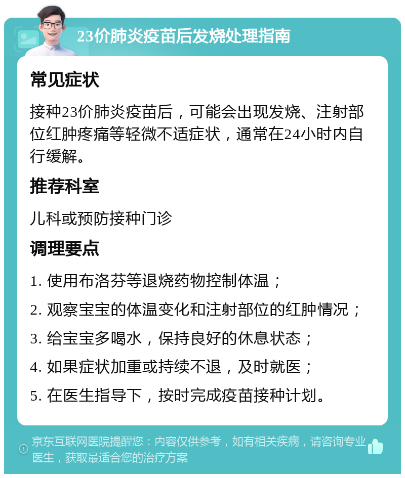 23价肺炎疫苗后发烧处理指南 常见症状 接种23价肺炎疫苗后，可能会出现发烧、注射部位红肿疼痛等轻微不适症状，通常在24小时内自行缓解。 推荐科室 儿科或预防接种门诊 调理要点 1. 使用布洛芬等退烧药物控制体温； 2. 观察宝宝的体温变化和注射部位的红肿情况； 3. 给宝宝多喝水，保持良好的休息状态； 4. 如果症状加重或持续不退，及时就医； 5. 在医生指导下，按时完成疫苗接种计划。