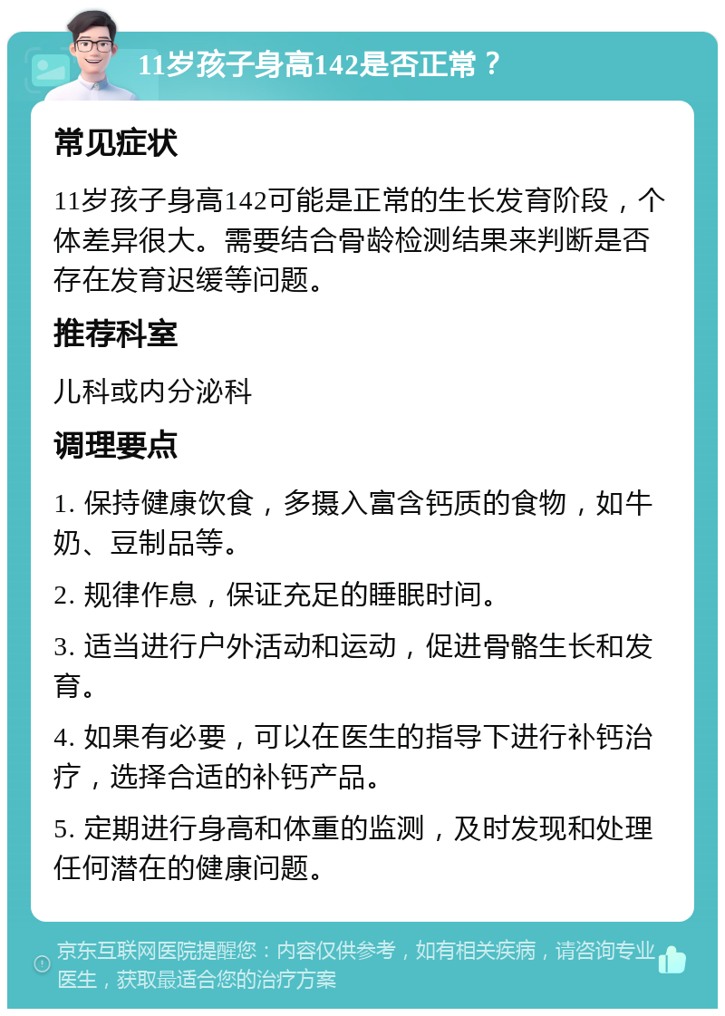 11岁孩子身高142是否正常？ 常见症状 11岁孩子身高142可能是正常的生长发育阶段，个体差异很大。需要结合骨龄检测结果来判断是否存在发育迟缓等问题。 推荐科室 儿科或内分泌科 调理要点 1. 保持健康饮食，多摄入富含钙质的食物，如牛奶、豆制品等。 2. 规律作息，保证充足的睡眠时间。 3. 适当进行户外活动和运动，促进骨骼生长和发育。 4. 如果有必要，可以在医生的指导下进行补钙治疗，选择合适的补钙产品。 5. 定期进行身高和体重的监测，及时发现和处理任何潜在的健康问题。