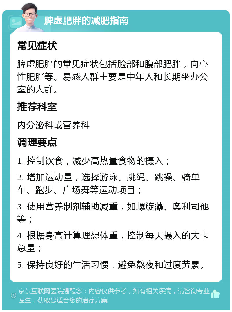 脾虚肥胖的减肥指南 常见症状 脾虚肥胖的常见症状包括脸部和腹部肥胖，向心性肥胖等。易感人群主要是中年人和长期坐办公室的人群。 推荐科室 内分泌科或营养科 调理要点 1. 控制饮食，减少高热量食物的摄入； 2. 增加运动量，选择游泳、跳绳、跳操、骑单车、跑步、广场舞等运动项目； 3. 使用营养制剂辅助减重，如螺旋藻、奥利司他等； 4. 根据身高计算理想体重，控制每天摄入的大卡总量； 5. 保持良好的生活习惯，避免熬夜和过度劳累。