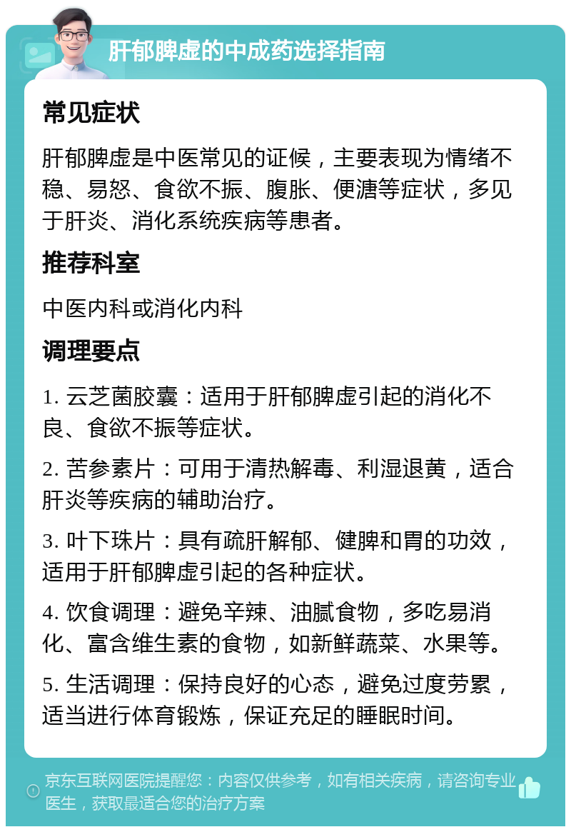 肝郁脾虚的中成药选择指南 常见症状 肝郁脾虚是中医常见的证候，主要表现为情绪不稳、易怒、食欲不振、腹胀、便溏等症状，多见于肝炎、消化系统疾病等患者。 推荐科室 中医内科或消化内科 调理要点 1. 云芝菌胶囊：适用于肝郁脾虚引起的消化不良、食欲不振等症状。 2. 苦参素片：可用于清热解毒、利湿退黄，适合肝炎等疾病的辅助治疗。 3. 叶下珠片：具有疏肝解郁、健脾和胃的功效，适用于肝郁脾虚引起的各种症状。 4. 饮食调理：避免辛辣、油腻食物，多吃易消化、富含维生素的食物，如新鲜蔬菜、水果等。 5. 生活调理：保持良好的心态，避免过度劳累，适当进行体育锻炼，保证充足的睡眠时间。