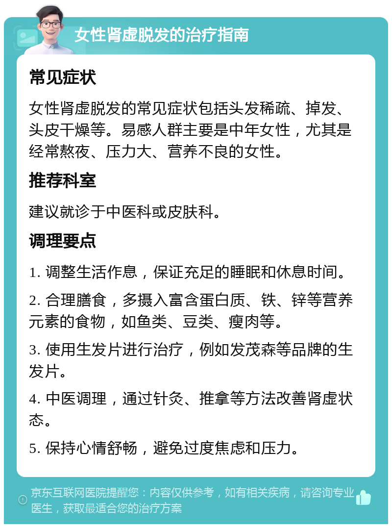 女性肾虚脱发的治疗指南 常见症状 女性肾虚脱发的常见症状包括头发稀疏、掉发、头皮干燥等。易感人群主要是中年女性，尤其是经常熬夜、压力大、营养不良的女性。 推荐科室 建议就诊于中医科或皮肤科。 调理要点 1. 调整生活作息，保证充足的睡眠和休息时间。 2. 合理膳食，多摄入富含蛋白质、铁、锌等营养元素的食物，如鱼类、豆类、瘦肉等。 3. 使用生发片进行治疗，例如发茂森等品牌的生发片。 4. 中医调理，通过针灸、推拿等方法改善肾虚状态。 5. 保持心情舒畅，避免过度焦虑和压力。