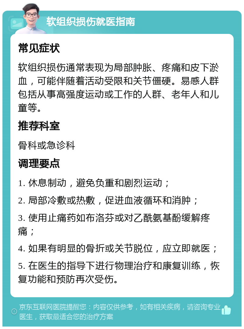 软组织损伤就医指南 常见症状 软组织损伤通常表现为局部肿胀、疼痛和皮下淤血，可能伴随着活动受限和关节僵硬。易感人群包括从事高强度运动或工作的人群、老年人和儿童等。 推荐科室 骨科或急诊科 调理要点 1. 休息制动，避免负重和剧烈运动； 2. 局部冷敷或热敷，促进血液循环和消肿； 3. 使用止痛药如布洛芬或对乙酰氨基酚缓解疼痛； 4. 如果有明显的骨折或关节脱位，应立即就医； 5. 在医生的指导下进行物理治疗和康复训练，恢复功能和预防再次受伤。