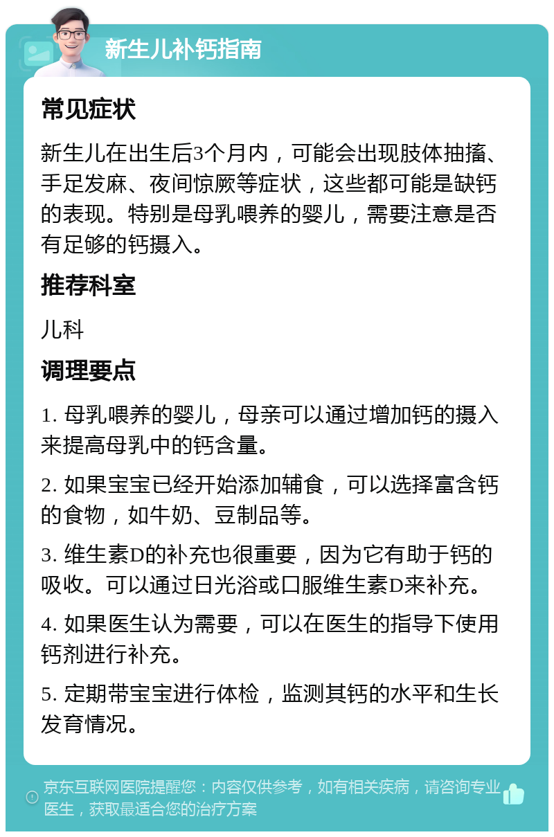 新生儿补钙指南 常见症状 新生儿在出生后3个月内，可能会出现肢体抽搐、手足发麻、夜间惊厥等症状，这些都可能是缺钙的表现。特别是母乳喂养的婴儿，需要注意是否有足够的钙摄入。 推荐科室 儿科 调理要点 1. 母乳喂养的婴儿，母亲可以通过增加钙的摄入来提高母乳中的钙含量。 2. 如果宝宝已经开始添加辅食，可以选择富含钙的食物，如牛奶、豆制品等。 3. 维生素D的补充也很重要，因为它有助于钙的吸收。可以通过日光浴或口服维生素D来补充。 4. 如果医生认为需要，可以在医生的指导下使用钙剂进行补充。 5. 定期带宝宝进行体检，监测其钙的水平和生长发育情况。