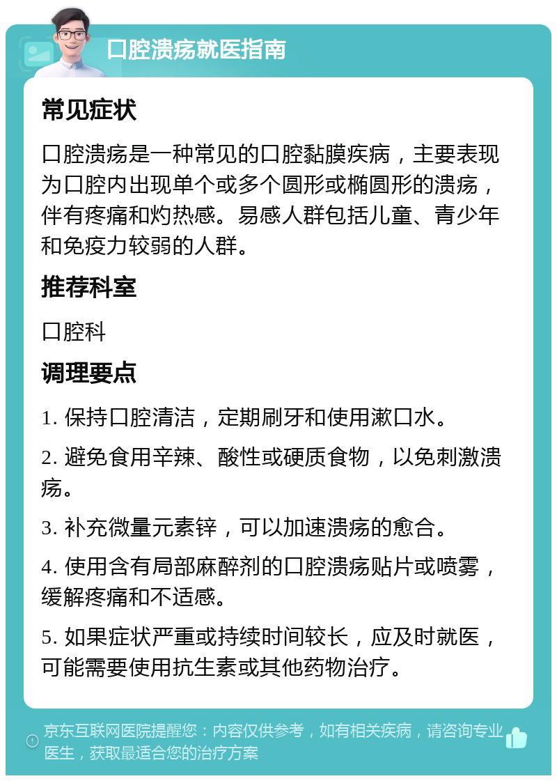 口腔溃疡就医指南 常见症状 口腔溃疡是一种常见的口腔黏膜疾病，主要表现为口腔内出现单个或多个圆形或椭圆形的溃疡，伴有疼痛和灼热感。易感人群包括儿童、青少年和免疫力较弱的人群。 推荐科室 口腔科 调理要点 1. 保持口腔清洁，定期刷牙和使用漱口水。 2. 避免食用辛辣、酸性或硬质食物，以免刺激溃疡。 3. 补充微量元素锌，可以加速溃疡的愈合。 4. 使用含有局部麻醉剂的口腔溃疡贴片或喷雾，缓解疼痛和不适感。 5. 如果症状严重或持续时间较长，应及时就医，可能需要使用抗生素或其他药物治疗。