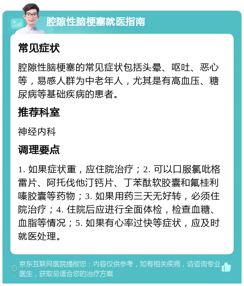 腔隙性脑梗塞就医指南 常见症状 腔隙性脑梗塞的常见症状包括头晕、呕吐、恶心等，易感人群为中老年人，尤其是有高血压、糖尿病等基础疾病的患者。 推荐科室 神经内科 调理要点 1. 如果症状重，应住院治疗；2. 可以口服氯吡格雷片、阿托伐他汀钙片、丁苯酞软胶囊和氟桂利嗪胶囊等药物；3. 如果用药三天无好转，必须住院治疗；4. 住院后应进行全面体检，检查血糖、血脂等情况；5. 如果有心率过快等症状，应及时就医处理。