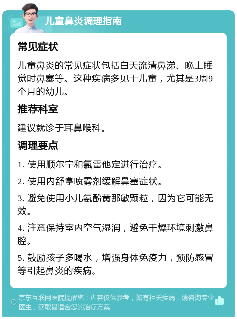 儿童鼻炎调理指南 常见症状 儿童鼻炎的常见症状包括白天流清鼻涕、晚上睡觉时鼻塞等。这种疾病多见于儿童，尤其是3周9个月的幼儿。 推荐科室 建议就诊于耳鼻喉科。 调理要点 1. 使用顺尔宁和氯雷他定进行治疗。 2. 使用内舒拿喷雾剂缓解鼻塞症状。 3. 避免使用小儿氨酚黄那敏颗粒，因为它可能无效。 4. 注意保持室内空气湿润，避免干燥环境刺激鼻腔。 5. 鼓励孩子多喝水，增强身体免疫力，预防感冒等引起鼻炎的疾病。