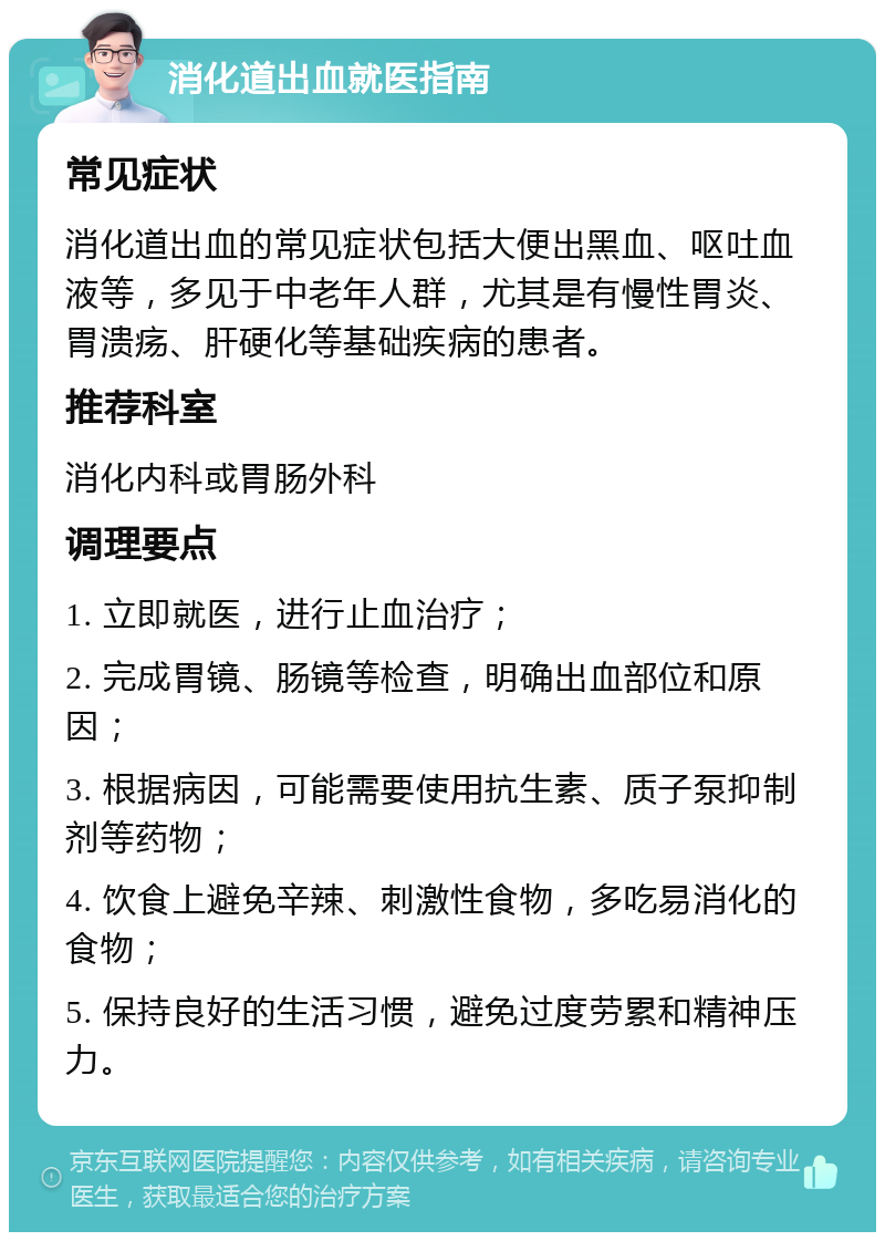 消化道出血就医指南 常见症状 消化道出血的常见症状包括大便出黑血、呕吐血液等，多见于中老年人群，尤其是有慢性胃炎、胃溃疡、肝硬化等基础疾病的患者。 推荐科室 消化内科或胃肠外科 调理要点 1. 立即就医，进行止血治疗； 2. 完成胃镜、肠镜等检查，明确出血部位和原因； 3. 根据病因，可能需要使用抗生素、质子泵抑制剂等药物； 4. 饮食上避免辛辣、刺激性食物，多吃易消化的食物； 5. 保持良好的生活习惯，避免过度劳累和精神压力。