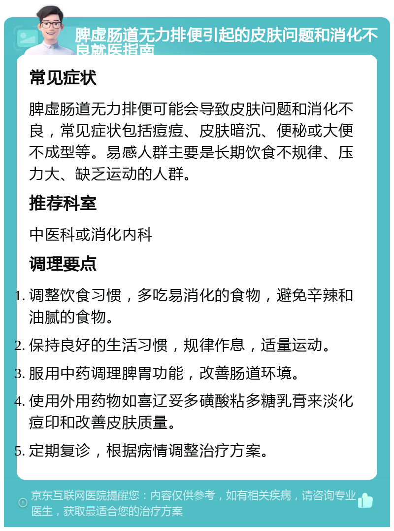 脾虚肠道无力排便引起的皮肤问题和消化不良就医指南 常见症状 脾虚肠道无力排便可能会导致皮肤问题和消化不良，常见症状包括痘痘、皮肤暗沉、便秘或大便不成型等。易感人群主要是长期饮食不规律、压力大、缺乏运动的人群。 推荐科室 中医科或消化内科 调理要点 调整饮食习惯，多吃易消化的食物，避免辛辣和油腻的食物。 保持良好的生活习惯，规律作息，适量运动。 服用中药调理脾胃功能，改善肠道环境。 使用外用药物如喜辽妥多磺酸粘多糖乳膏来淡化痘印和改善皮肤质量。 定期复诊，根据病情调整治疗方案。