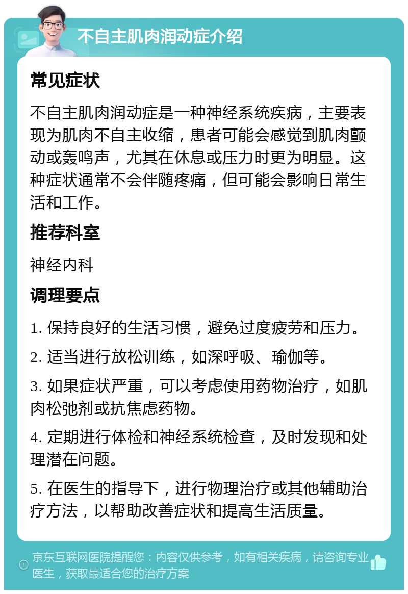 不自主肌肉润动症介绍 常见症状 不自主肌肉润动症是一种神经系统疾病，主要表现为肌肉不自主收缩，患者可能会感觉到肌肉颤动或轰鸣声，尤其在休息或压力时更为明显。这种症状通常不会伴随疼痛，但可能会影响日常生活和工作。 推荐科室 神经内科 调理要点 1. 保持良好的生活习惯，避免过度疲劳和压力。 2. 适当进行放松训练，如深呼吸、瑜伽等。 3. 如果症状严重，可以考虑使用药物治疗，如肌肉松弛剂或抗焦虑药物。 4. 定期进行体检和神经系统检查，及时发现和处理潜在问题。 5. 在医生的指导下，进行物理治疗或其他辅助治疗方法，以帮助改善症状和提高生活质量。