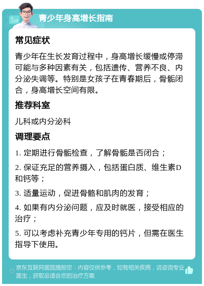 青少年身高增长指南 常见症状 青少年在生长发育过程中，身高增长缓慢或停滞可能与多种因素有关，包括遗传、营养不良、内分泌失调等。特别是女孩子在青春期后，骨骺闭合，身高增长空间有限。 推荐科室 儿科或内分泌科 调理要点 1. 定期进行骨骺检查，了解骨骺是否闭合； 2. 保证充足的营养摄入，包括蛋白质、维生素D和钙等； 3. 适量运动，促进骨骼和肌肉的发育； 4. 如果有内分泌问题，应及时就医，接受相应的治疗； 5. 可以考虑补充青少年专用的钙片，但需在医生指导下使用。