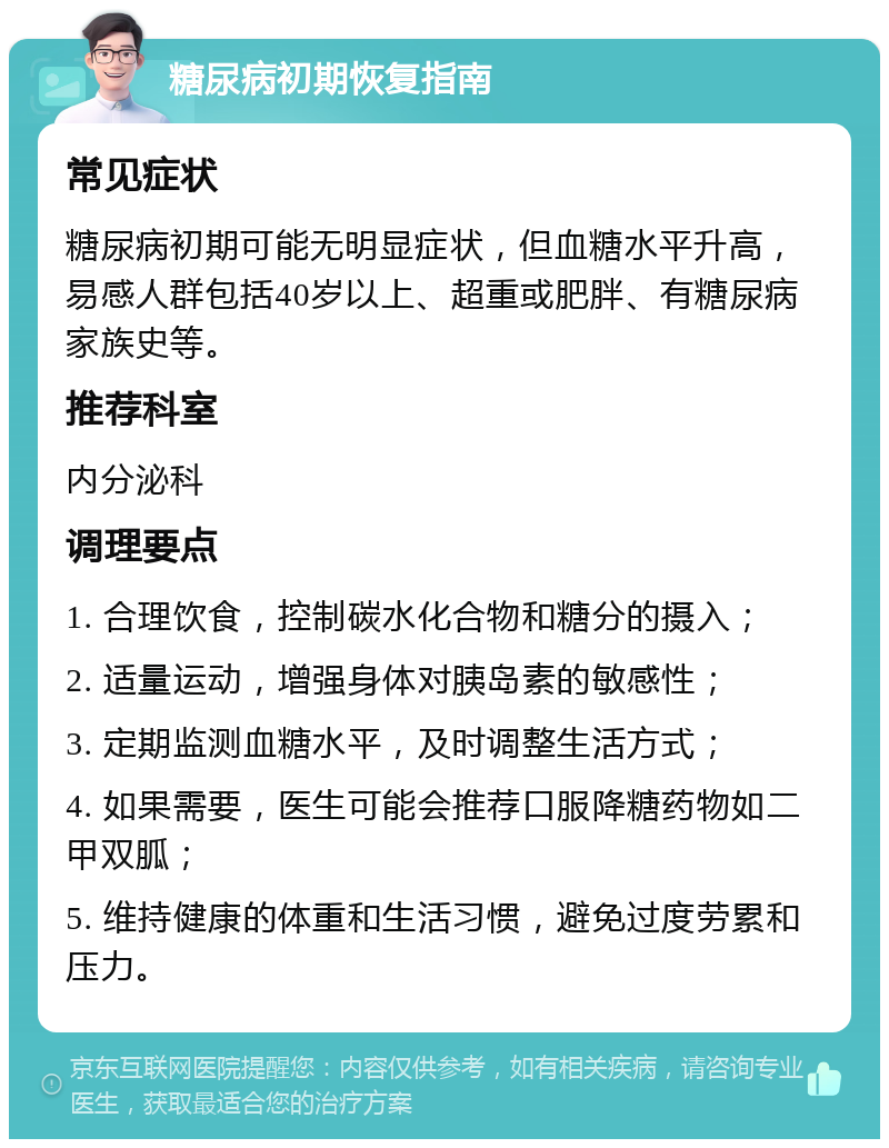 糖尿病初期恢复指南 常见症状 糖尿病初期可能无明显症状，但血糖水平升高，易感人群包括40岁以上、超重或肥胖、有糖尿病家族史等。 推荐科室 内分泌科 调理要点 1. 合理饮食，控制碳水化合物和糖分的摄入； 2. 适量运动，增强身体对胰岛素的敏感性； 3. 定期监测血糖水平，及时调整生活方式； 4. 如果需要，医生可能会推荐口服降糖药物如二甲双胍； 5. 维持健康的体重和生活习惯，避免过度劳累和压力。