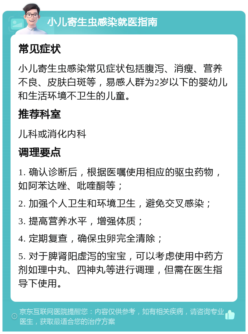 小儿寄生虫感染就医指南 常见症状 小儿寄生虫感染常见症状包括腹泻、消瘦、营养不良、皮肤白斑等，易感人群为2岁以下的婴幼儿和生活环境不卫生的儿童。 推荐科室 儿科或消化内科 调理要点 1. 确认诊断后，根据医嘱使用相应的驱虫药物，如阿苯达唑、吡喹酮等； 2. 加强个人卫生和环境卫生，避免交叉感染； 3. 提高营养水平，增强体质； 4. 定期复查，确保虫卵完全清除； 5. 对于脾肾阳虚泻的宝宝，可以考虑使用中药方剂如理中丸、四神丸等进行调理，但需在医生指导下使用。