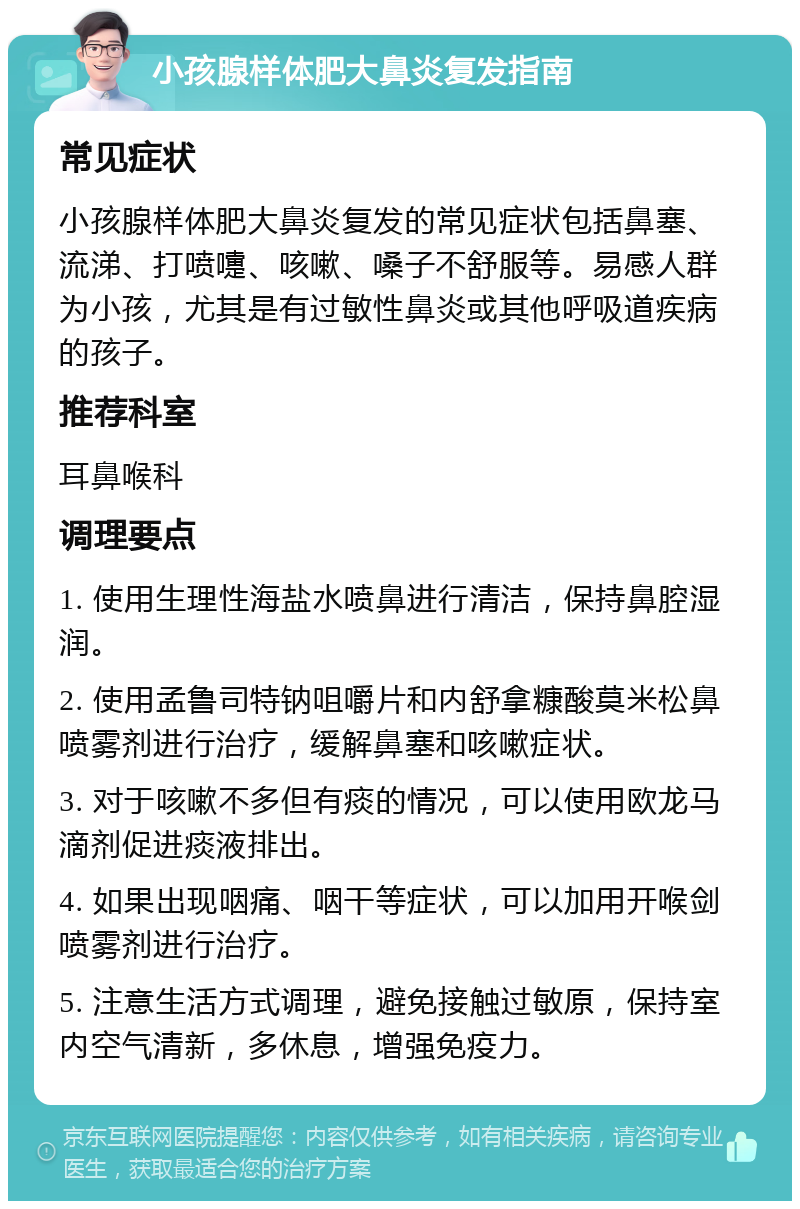 小孩腺样体肥大鼻炎复发指南 常见症状 小孩腺样体肥大鼻炎复发的常见症状包括鼻塞、流涕、打喷嚏、咳嗽、嗓子不舒服等。易感人群为小孩，尤其是有过敏性鼻炎或其他呼吸道疾病的孩子。 推荐科室 耳鼻喉科 调理要点 1. 使用生理性海盐水喷鼻进行清洁，保持鼻腔湿润。 2. 使用孟鲁司特钠咀嚼片和内舒拿糠酸莫米松鼻喷雾剂进行治疗，缓解鼻塞和咳嗽症状。 3. 对于咳嗽不多但有痰的情况，可以使用欧龙马滴剂促进痰液排出。 4. 如果出现咽痛、咽干等症状，可以加用开喉剑喷雾剂进行治疗。 5. 注意生活方式调理，避免接触过敏原，保持室内空气清新，多休息，增强免疫力。