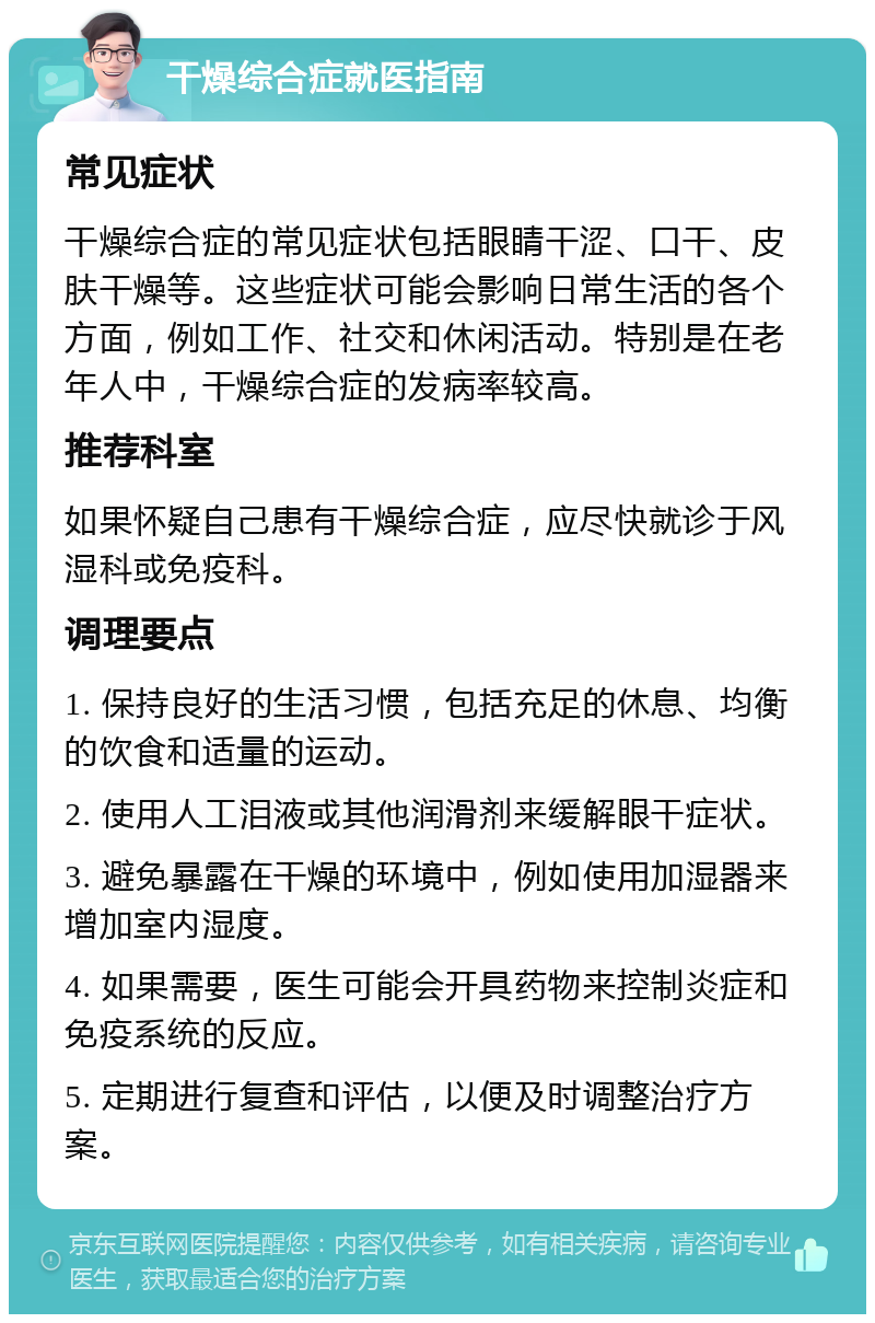 干燥综合症就医指南 常见症状 干燥综合症的常见症状包括眼睛干涩、口干、皮肤干燥等。这些症状可能会影响日常生活的各个方面，例如工作、社交和休闲活动。特别是在老年人中，干燥综合症的发病率较高。 推荐科室 如果怀疑自己患有干燥综合症，应尽快就诊于风湿科或免疫科。 调理要点 1. 保持良好的生活习惯，包括充足的休息、均衡的饮食和适量的运动。 2. 使用人工泪液或其他润滑剂来缓解眼干症状。 3. 避免暴露在干燥的环境中，例如使用加湿器来增加室内湿度。 4. 如果需要，医生可能会开具药物来控制炎症和免疫系统的反应。 5. 定期进行复查和评估，以便及时调整治疗方案。