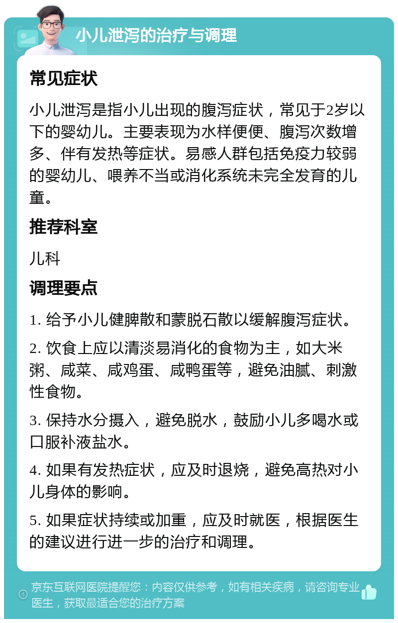 小儿泄泻的治疗与调理 常见症状 小儿泄泻是指小儿出现的腹泻症状，常见于2岁以下的婴幼儿。主要表现为水样便便、腹泻次数增多、伴有发热等症状。易感人群包括免疫力较弱的婴幼儿、喂养不当或消化系统未完全发育的儿童。 推荐科室 儿科 调理要点 1. 给予小儿健脾散和蒙脱石散以缓解腹泻症状。 2. 饮食上应以清淡易消化的食物为主，如大米粥、咸菜、咸鸡蛋、咸鸭蛋等，避免油腻、刺激性食物。 3. 保持水分摄入，避免脱水，鼓励小儿多喝水或口服补液盐水。 4. 如果有发热症状，应及时退烧，避免高热对小儿身体的影响。 5. 如果症状持续或加重，应及时就医，根据医生的建议进行进一步的治疗和调理。