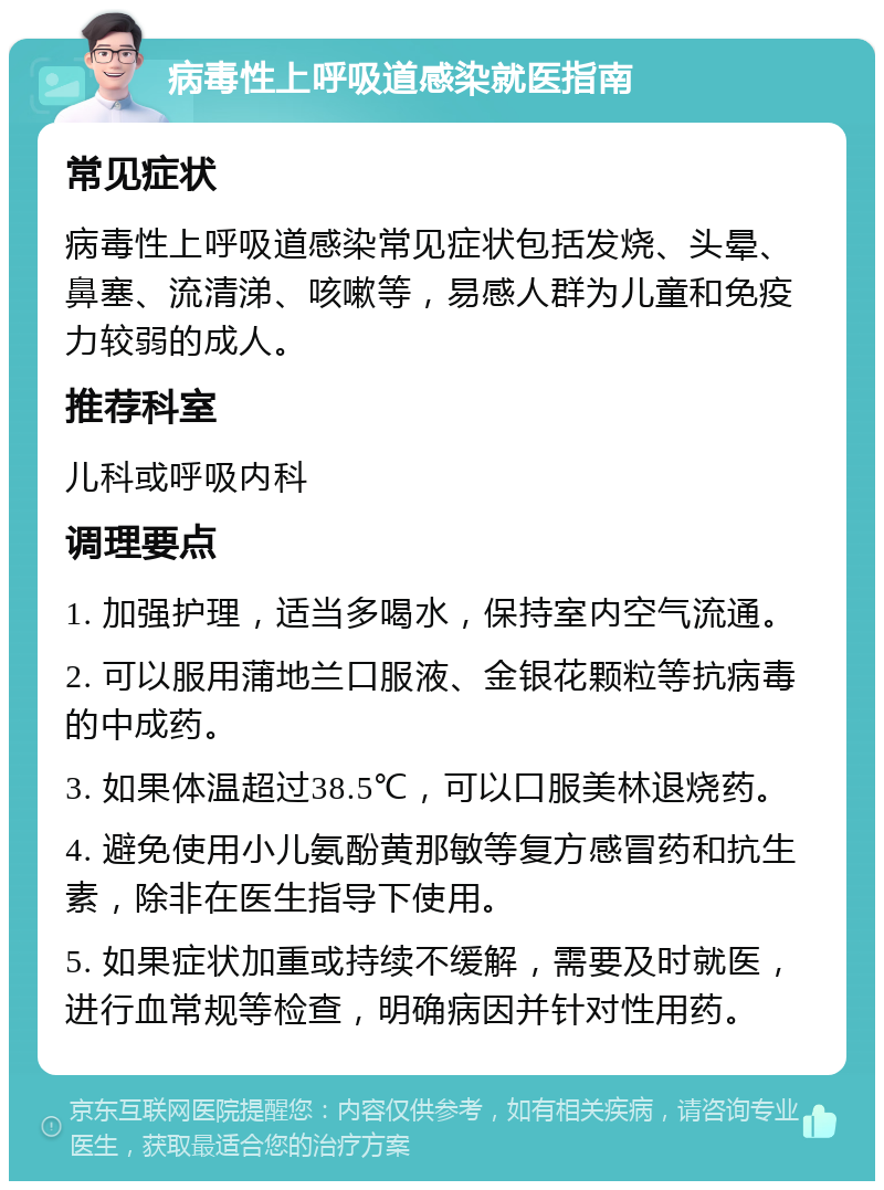 病毒性上呼吸道感染就医指南 常见症状 病毒性上呼吸道感染常见症状包括发烧、头晕、鼻塞、流清涕、咳嗽等，易感人群为儿童和免疫力较弱的成人。 推荐科室 儿科或呼吸内科 调理要点 1. 加强护理，适当多喝水，保持室内空气流通。 2. 可以服用蒲地兰口服液、金银花颗粒等抗病毒的中成药。 3. 如果体温超过38.5℃，可以口服美林退烧药。 4. 避免使用小儿氨酚黄那敏等复方感冒药和抗生素，除非在医生指导下使用。 5. 如果症状加重或持续不缓解，需要及时就医，进行血常规等检查，明确病因并针对性用药。