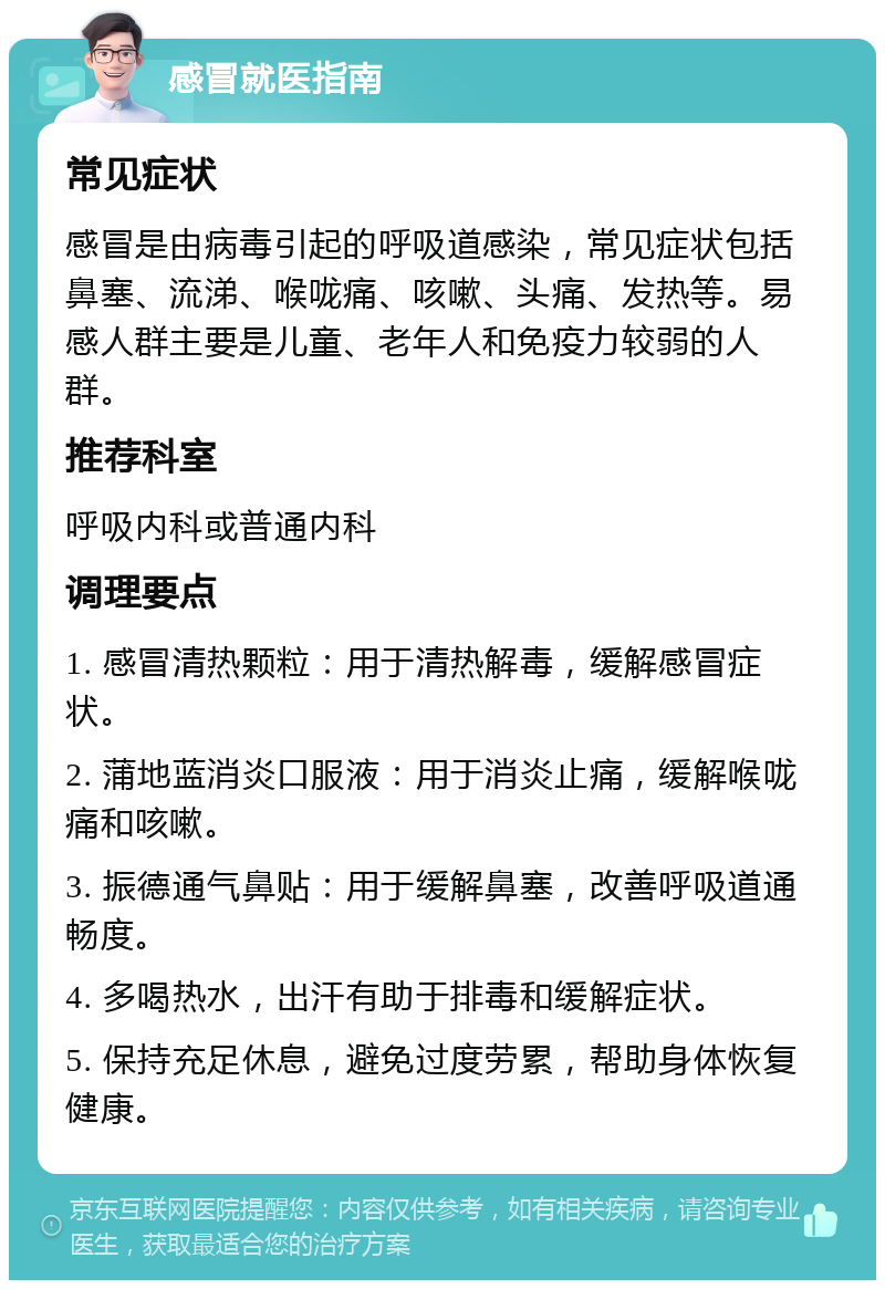 感冒就医指南 常见症状 感冒是由病毒引起的呼吸道感染，常见症状包括鼻塞、流涕、喉咙痛、咳嗽、头痛、发热等。易感人群主要是儿童、老年人和免疫力较弱的人群。 推荐科室 呼吸内科或普通内科 调理要点 1. 感冒清热颗粒：用于清热解毒，缓解感冒症状。 2. 蒲地蓝消炎口服液：用于消炎止痛，缓解喉咙痛和咳嗽。 3. 振德通气鼻贴：用于缓解鼻塞，改善呼吸道通畅度。 4. 多喝热水，出汗有助于排毒和缓解症状。 5. 保持充足休息，避免过度劳累，帮助身体恢复健康。