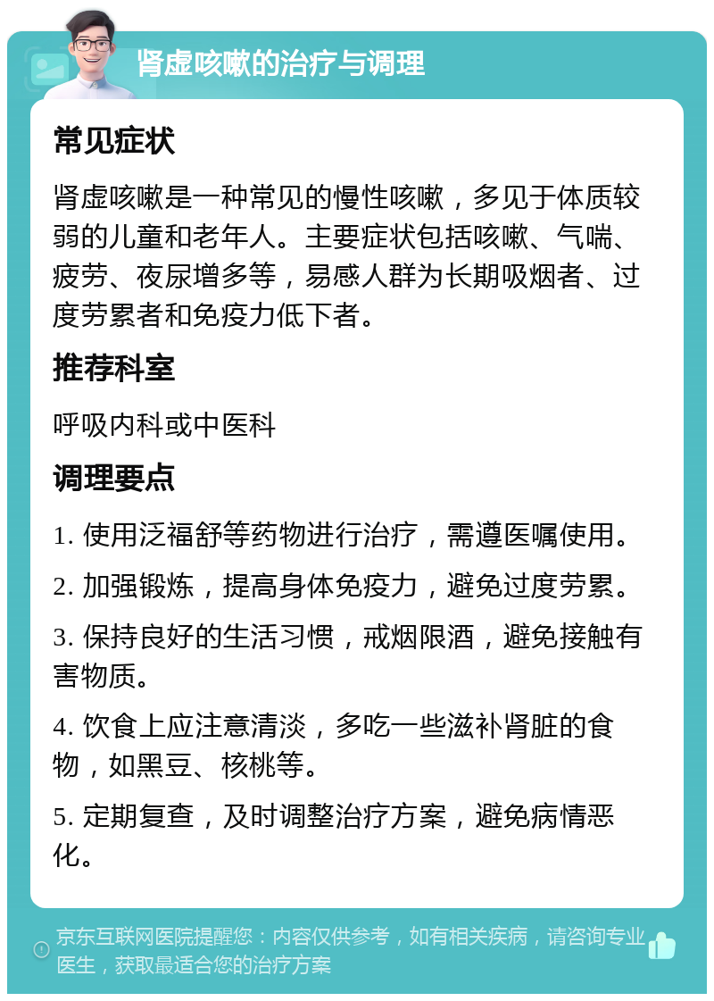 肾虚咳嗽的治疗与调理 常见症状 肾虚咳嗽是一种常见的慢性咳嗽，多见于体质较弱的儿童和老年人。主要症状包括咳嗽、气喘、疲劳、夜尿增多等，易感人群为长期吸烟者、过度劳累者和免疫力低下者。 推荐科室 呼吸内科或中医科 调理要点 1. 使用泛福舒等药物进行治疗，需遵医嘱使用。 2. 加强锻炼，提高身体免疫力，避免过度劳累。 3. 保持良好的生活习惯，戒烟限酒，避免接触有害物质。 4. 饮食上应注意清淡，多吃一些滋补肾脏的食物，如黑豆、核桃等。 5. 定期复查，及时调整治疗方案，避免病情恶化。